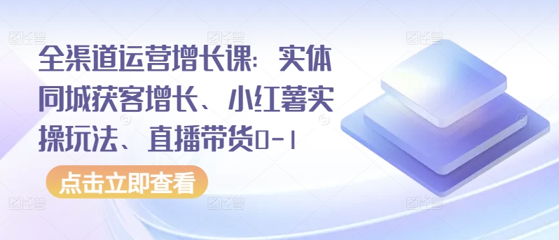 全渠道运营增长课：实体同城获客增长、小红薯实操玩法、直播带货0-1-68资源