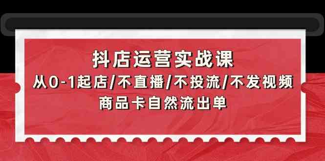 抖店运营实战课：从0-1起店/不直播/不投流/不发视频/商品卡自然流出单-68资源