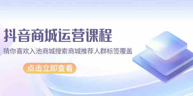 抖音商城运营课程，猜你喜欢入池商城搜索商城推荐人群标签覆盖（67节课）-68资源