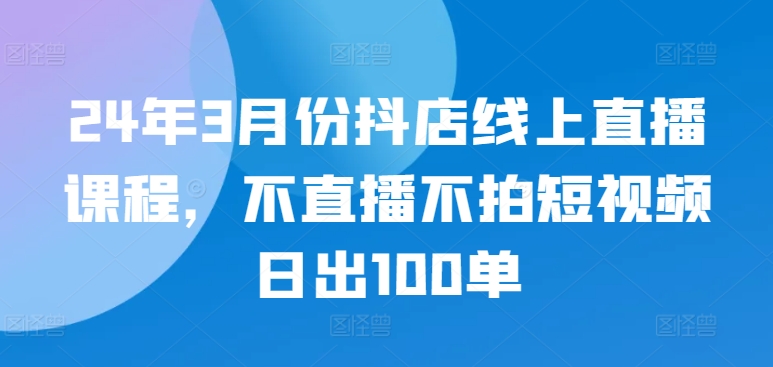 24年3月份抖店线上直播课程，不直播不拍短视频日出100单-68资源