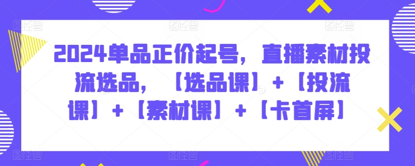 2024单品正价起号，直播素材投流选品，【选品课】+【投流课】+【素材课】+【卡首屏】-68资源