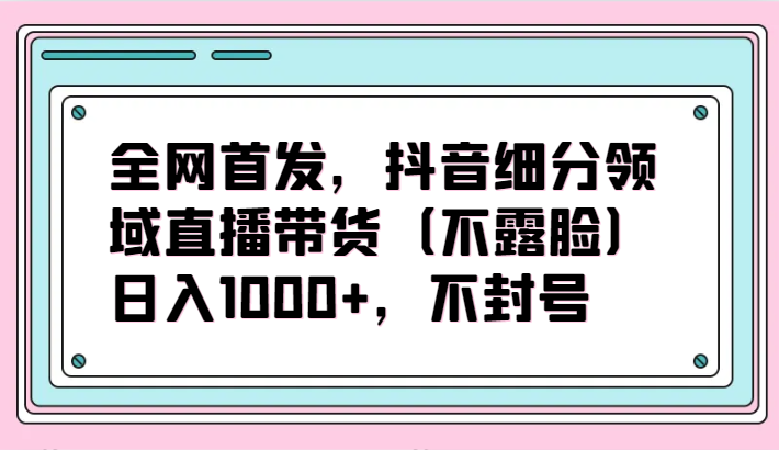 全网首发，抖音细分领域直播带货（不露脸）项目，日入1000+，不封号-68资源