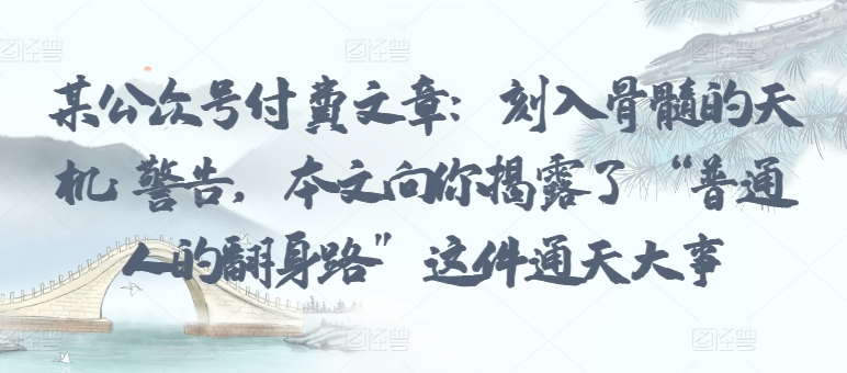 某公众号付费文章：刻入骨髓的天机: 警告，本文向你揭露了 “普通人的翻身路” 这件通天大事-68资源