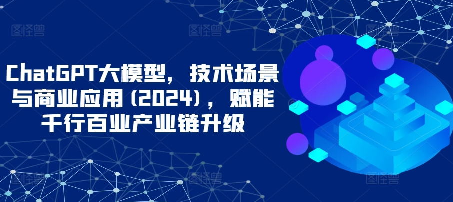 ChatGPT大模型，技术场景与商业应用(2024)，赋能千行百业产业链升级-68资源