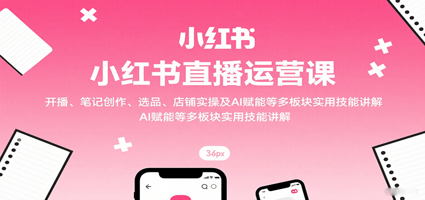 小红书直播运营课：开播、笔记创作、选品、店铺实操及 AI 赋能等多板块实用技能讲解-68资源