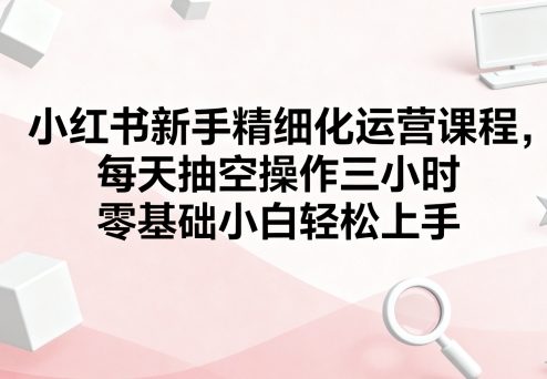 小红书新手精细化运营课程，每天抽空操作三小时，零基础小白轻松上手-68资源