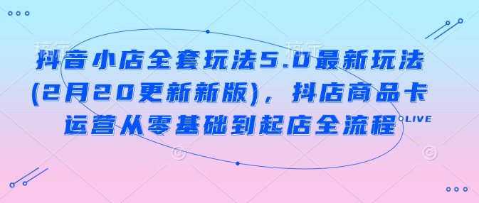 抖音小店全套玩法5.0最新玩法(2月20更新新版)，抖店商品卡运营从零基础到起店全流程-68资源