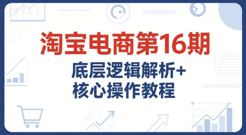 淘宝电商第16期，底层逻辑解析+核心操作教程，运营、推广提升能力的必学课程+配套资料-68资源