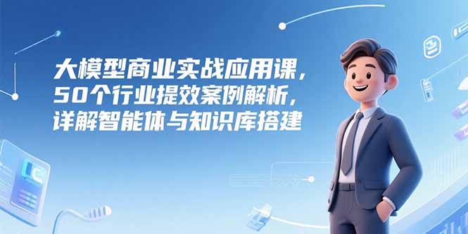 大模型商业实战应用课，50个行业提效案例解析，详解智能体与知识库搭建-68资源