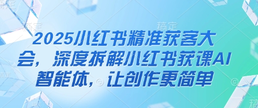 2025小红书精准获客大会，深度拆解小红书获课AI智能体，让创作更简单-68资源