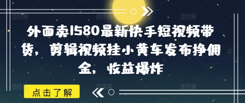 外面卖1580最新快手短视频带货，剪辑视频挂小黄车发布挣佣金，收益爆炸-68资源