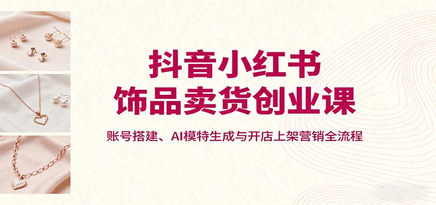 抖音小红书饰品卖货创业课，账号搭建、AI模特生成与开店上架营销全流程-68资源