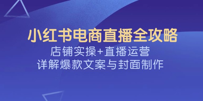 （14410期）小红书电商直播全攻略，店铺实操+直播运营，详解爆款文案与封面制作-68资源