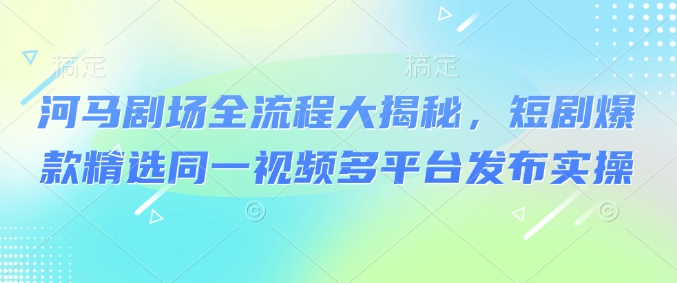 河马剧场全流程大揭秘，短剧爆款精选同一视频多平台发布实操-68资源