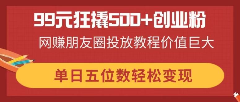 99元狂撬500+创业粉，网赚朋友圈投放教程价值巨大，单日五位数轻松变现-68资源