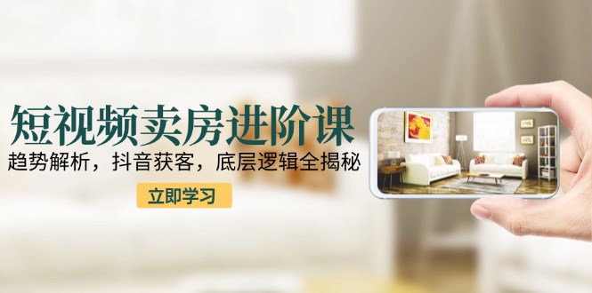 短视频卖房进阶课：趋势解析，抖音获客，底层逻辑全揭秘-68资源