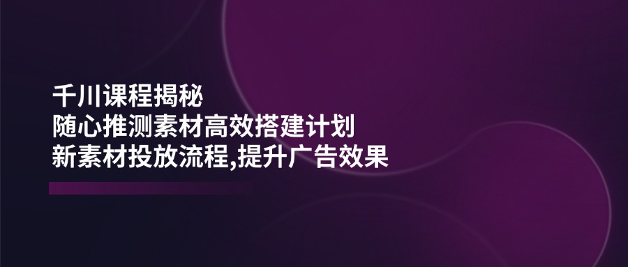 （14317期）千川课程揭秘：随心推测素材高效搭建计划,新素材投放流程,提升广告效果-68资源